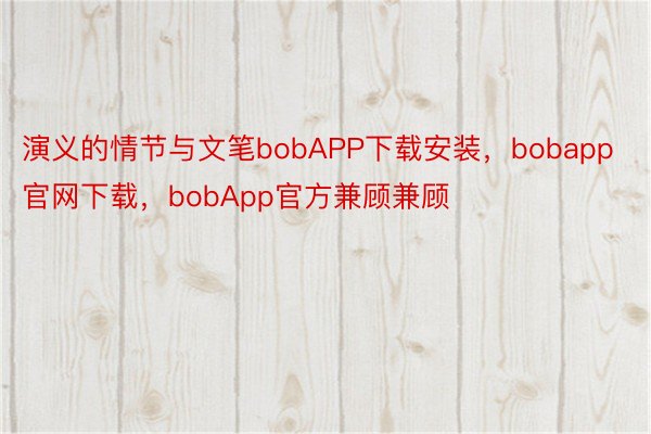 演义的情节与文笔bobAPP下载安装，bobapp官网下载，bobApp官方兼顾兼顾