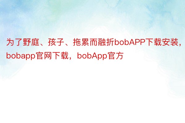 为了野庭、孩子、拖累而融折bobAPP下载安装，bobapp官网下载，bobApp官方