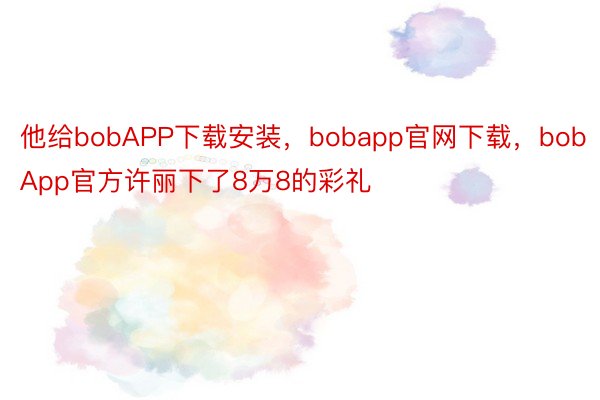 他给bobAPP下载安装，bobapp官网下载，bobApp官方许丽下了8万8的彩礼