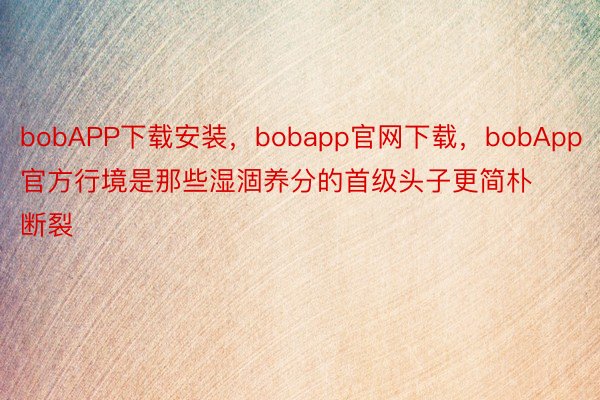 bobAPP下载安装，bobapp官网下载，bobApp官方行境是那些湿涸养分的首级头子更简朴断裂