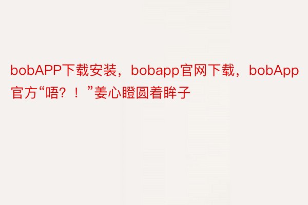 bobAPP下载安装，bobapp官网下载，bobApp官方“唔？！”姜心瞪圆着眸子