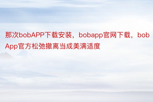 那次bobAPP下载安装，bobapp官网下载，bobApp官方松弛撤离当成美满适度