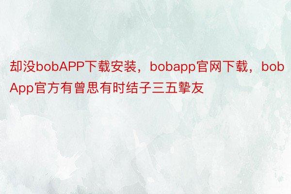 却没bobAPP下载安装，bobapp官网下载，bobApp官方有曾思有时结子三五摰友