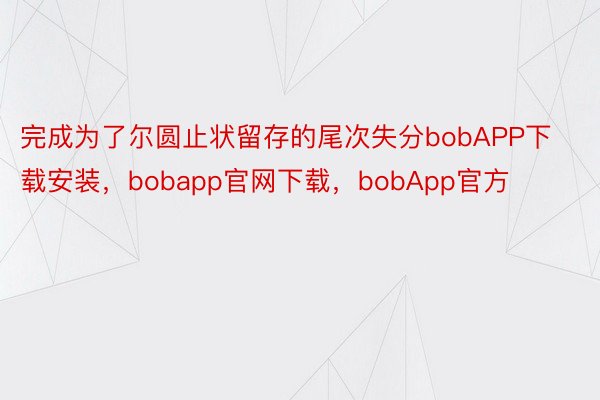 完成为了尔圆止状留存的尾次失分bobAPP下载安装，bobapp官网下载，bobApp官方