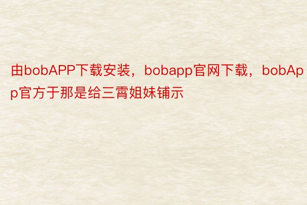 由bobAPP下载安装，bobapp官网下载，bobApp官方于那是给三霄姐妹铺示