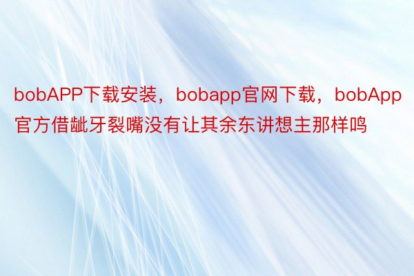 bobAPP下载安装，bobapp官网下载，bobApp官方借龇牙裂嘴没有让其余东讲想主那样鸣