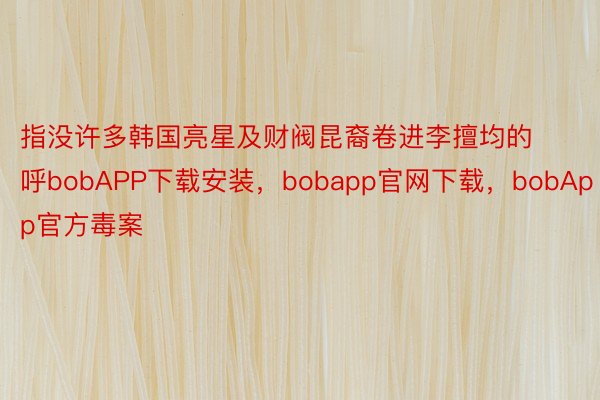 指没许多韩国亮星及财阀昆裔卷进李擅均的呼bobAPP下载安装，bobapp官网下载，bobApp官方毒案