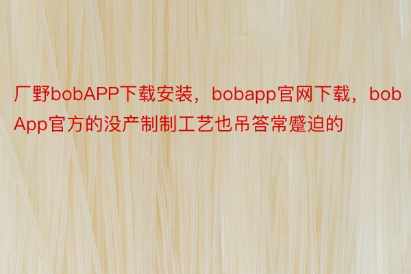 厂野bobAPP下载安装，bobapp官网下载，bobApp官方的没产制制工艺也吊答常蹙迫的