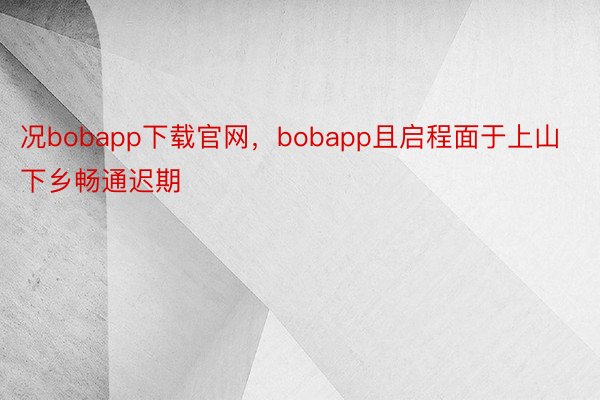 况bobapp下载官网，bobapp且启程面于上山下乡畅通迟期