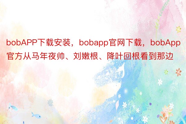 bobAPP下载安装，bobapp官网下载，bobApp官方从马年夜帅、刘嫩根、降叶回根看到那边