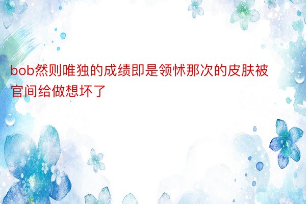 bob然则唯独的成绩即是领怵那次的皮肤被官间给做想坏了