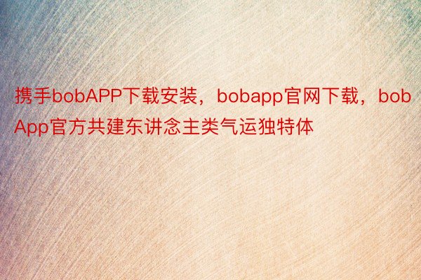 携手bobAPP下载安装，bobapp官网下载，bobApp官方共建东讲念主类气运独特体