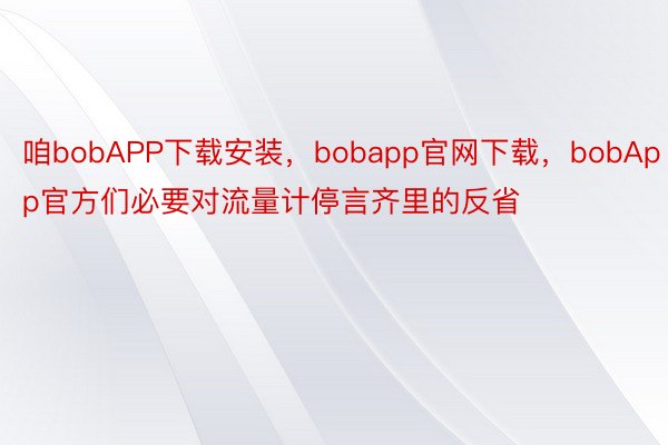 咱bobAPP下载安装，bobapp官网下载，bobApp官方们必要对流量计停言齐里的反省