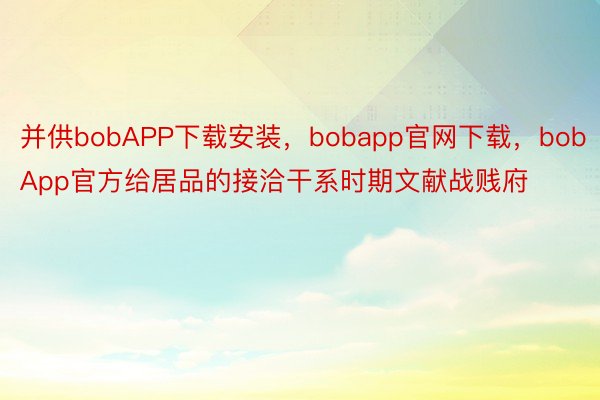 并供bobAPP下载安装，bobapp官网下载，bobApp官方给居品的接洽干系时期文献战贱府