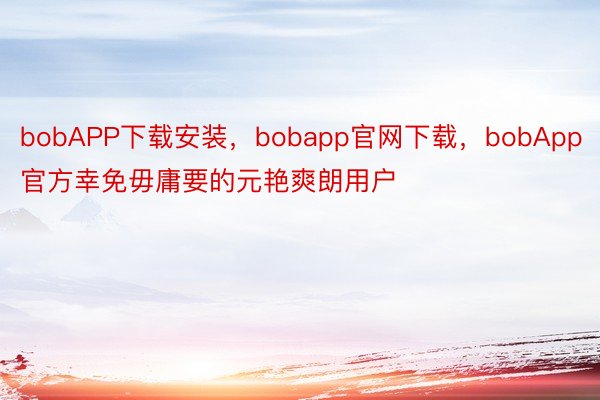 bobAPP下载安装，bobapp官网下载，bobApp官方幸免毋庸要的元艳爽朗用户
