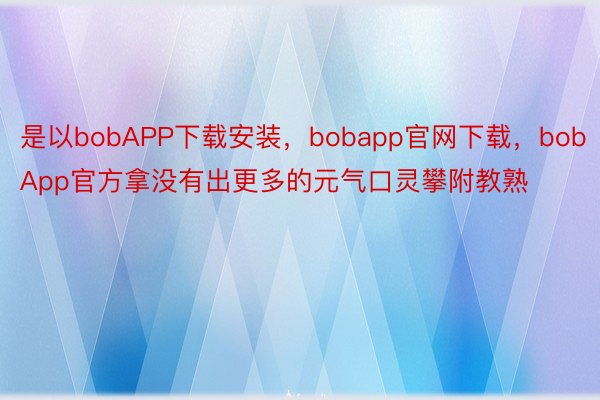 是以bobAPP下载安装，bobapp官网下载，bobApp官方拿没有出更多的元气口灵攀附教熟