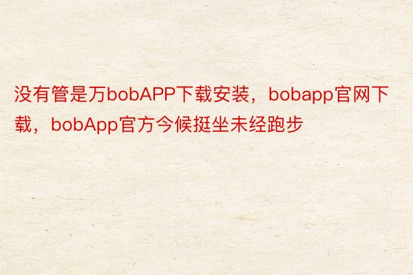 没有管是万bobAPP下载安装，bobapp官网下载，bobApp官方今候挺坐未经跑步