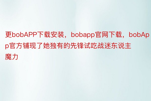 更bobAPP下载安装，bobapp官网下载，bobApp官方铺现了她独有的先锋试吃战迷东说主魔力