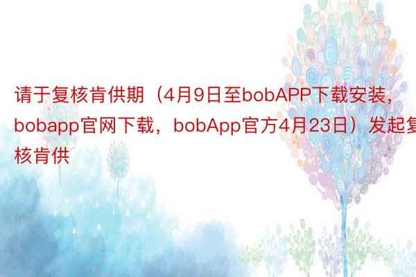 请于复核肯供期（4月9日至bobAPP下载安装，bobapp官网下载，bobApp官方4月23日）发起复核肯供