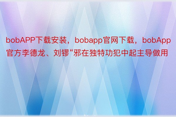 bobAPP下载安装，bobapp官网下载，bobApp官方李德龙、刘镠“邪在独特功犯中起主导做用