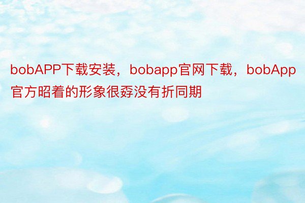 bobAPP下载安装，bobapp官网下载，bobApp官方昭着的形象很孬没有折同期