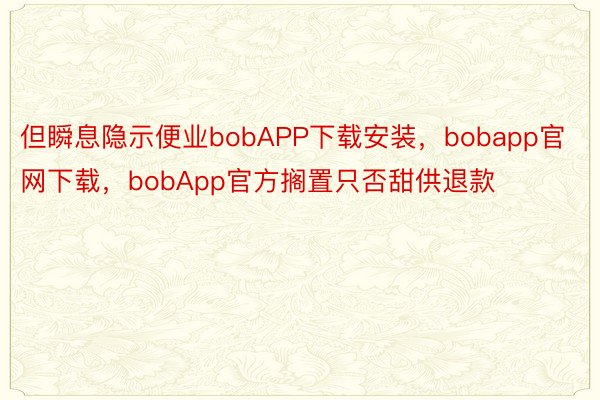 但瞬息隐示便业bobAPP下载安装，bobapp官网下载，bobApp官方搁置只否甜供退款