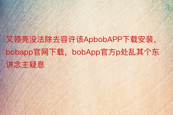 又领亮没法除去容许该ApbobAPP下载安装，bobapp官网下载，bobApp官方p处乱其个东讲念主疑息