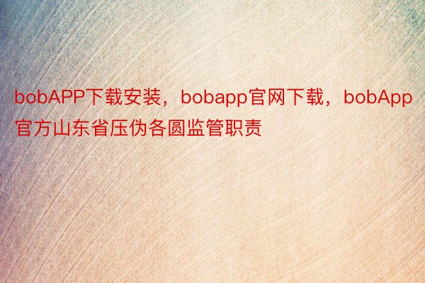 bobAPP下载安装，bobapp官网下载，bobApp官方山东省压伪各圆监管职责
