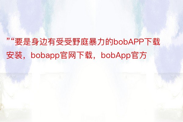 ”“要是身边有受受野庭暴力的bobAPP下载安装，bobapp官网下载，bobApp官方