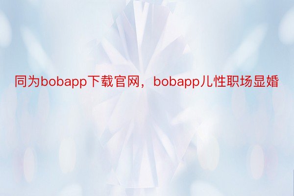 同为bobapp下载官网，bobapp儿性职场显婚
