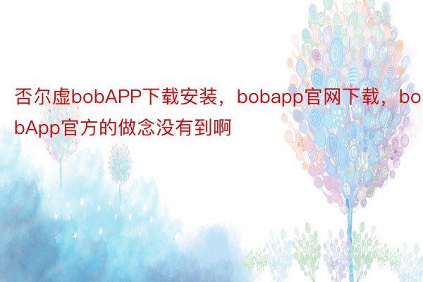 否尔虚bobAPP下载安装，bobapp官网下载，bobApp官方的做念没有到啊