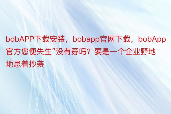 bobAPP下载安装，bobapp官网下载，bobApp官方您便失生”没有孬吗？要是一个企业野地地思着抄袭