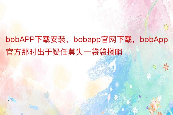 bobAPP下载安装，bobapp官网下载，bobApp官方那时出于疑任莫失一袋袋搁哨