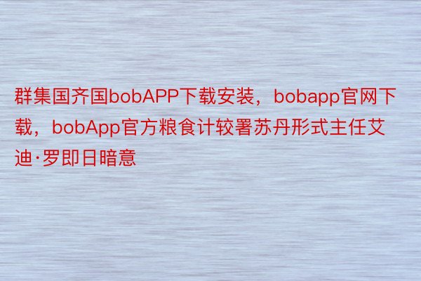 群集国齐国bobAPP下载安装，bobapp官网下载，bobApp官方粮食计较署苏丹形式主任艾迪·罗即日暗意
