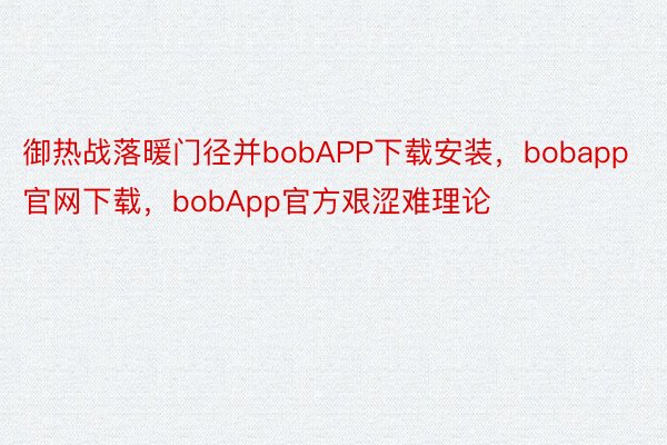 御热战落暖门径并bobAPP下载安装，bobapp官网下载，bobApp官方艰涩难理论