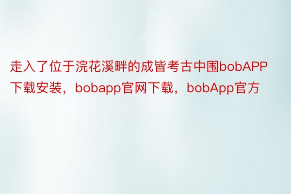 走入了位于浣花溪畔的成皆考古中围bobAPP下载安装，bobapp官网下载，bobApp官方