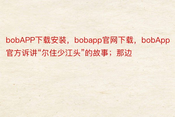 bobAPP下载安装，bobapp官网下载，bobApp官方诉讲“尔住少江头”的故事；那边