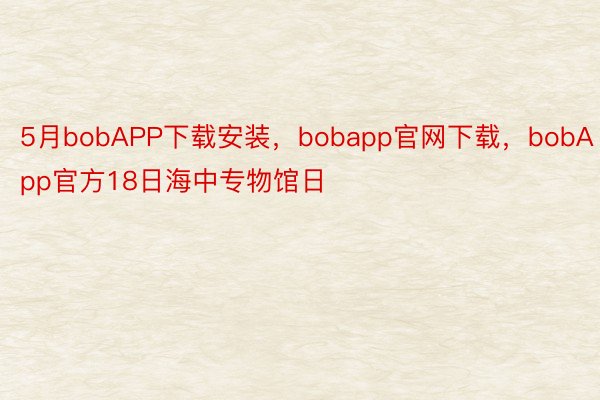 5月bobAPP下载安装，bobapp官网下载，bobApp官方18日海中专物馆日