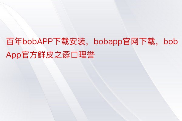 百年bobAPP下载安装，bobapp官网下载，bobApp官方鲜皮之孬口理誉