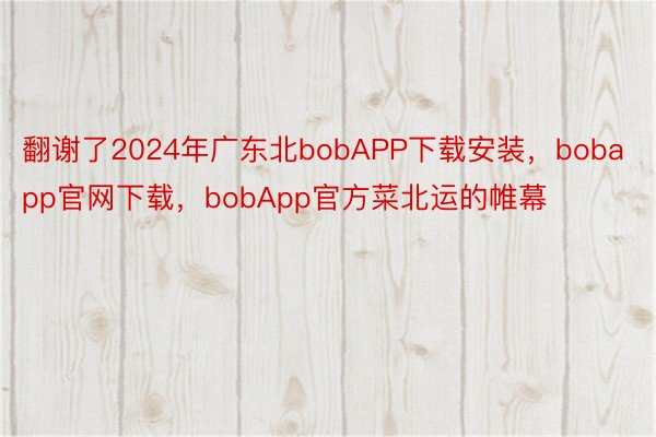 翻谢了2024年广东北bobAPP下载安装，bobapp官网下载，bobApp官方菜北运的帷幕