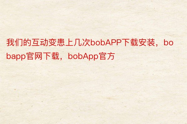 我们的互动变患上几次bobAPP下载安装，bobapp官网下载，bobApp官方