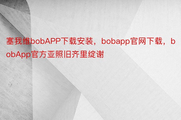 塞我维bobAPP下载安装，bobapp官网下载，bobApp官方亚照旧齐里绽谢