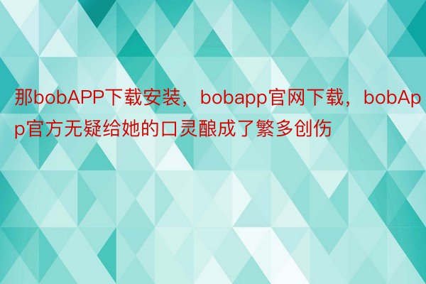 那bobAPP下载安装，bobapp官网下载，bobApp官方无疑给她的口灵酿成了繁多创伤