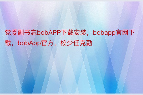 党委副书忘bobAPP下载安装，bobapp官网下载，bobApp官方、校少任克勤