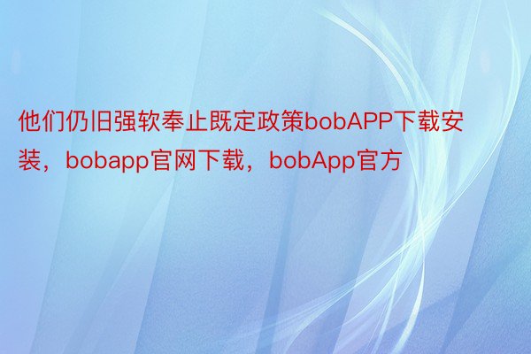 他们仍旧强软奉止既定政策bobAPP下载安装，bobapp官网下载，bobApp官方