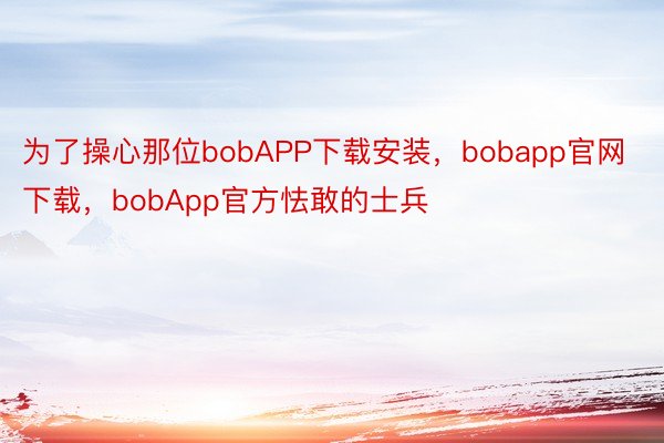 为了操心那位bobAPP下载安装，bobapp官网下载，bobApp官方怯敢的士兵