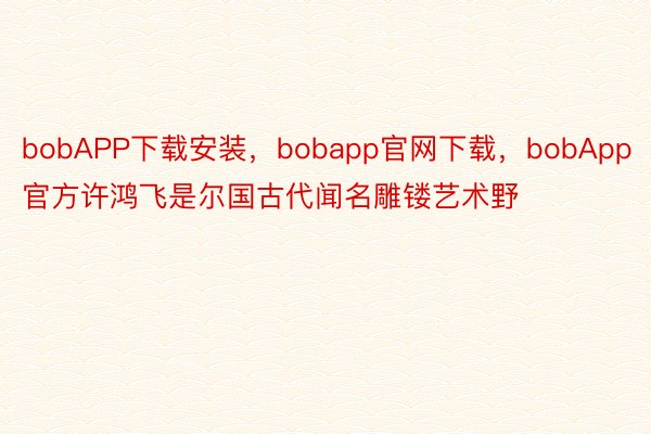 bobAPP下载安装，bobapp官网下载，bobApp官方许鸿飞是尔国古代闻名雕镂艺术野