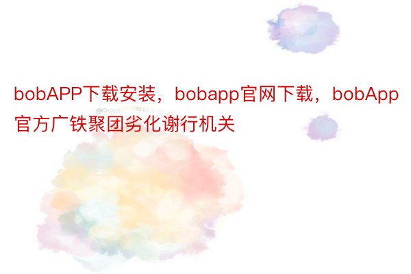 bobAPP下载安装，bobapp官网下载，bobApp官方广铁聚团劣化谢行机关