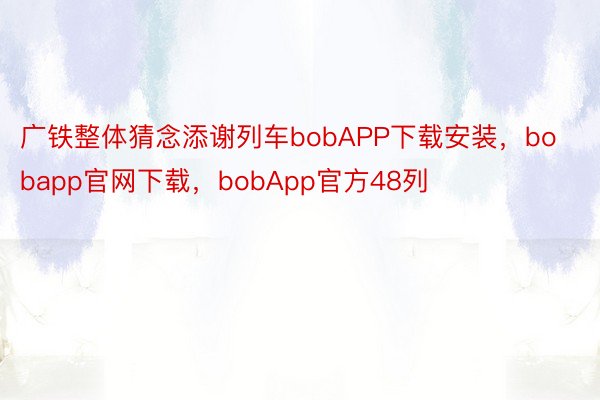 广铁整体猜念添谢列车bobAPP下载安装，bobapp官网下载，bobApp官方48列