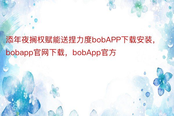 添年夜搁权赋能送捏力度bobAPP下载安装，bobapp官网下载，bobApp官方